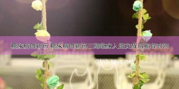 糖尿病创新药 糖尿病创新药三期临床入组完成后揭盲时间