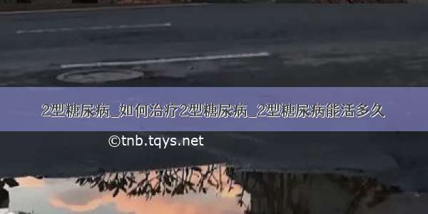 2型糖尿病_如何治疗2型糖尿病_2型糖尿病能活多久