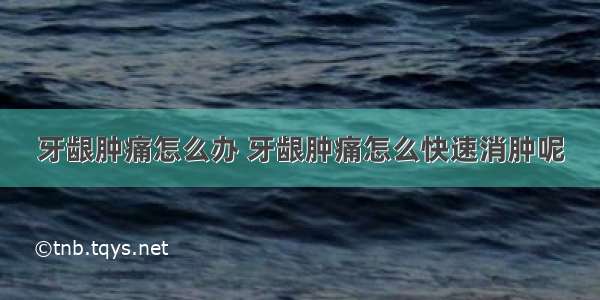 牙龈肿痛怎么办 牙龈肿痛怎么快速消肿呢