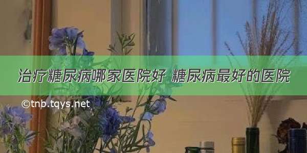 治疗糖尿病哪家医院好 糖尿病最好的医院