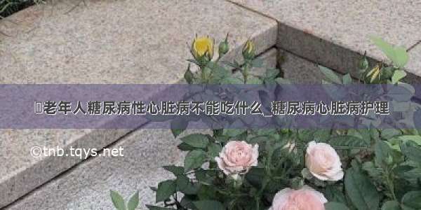 ​老年人糖尿病性心脏病不能吃什么_糖尿病心脏病护理