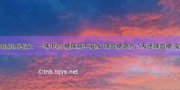 内科医生喝醉酒透露：一味中药 糖尿病不复发 降血糖奇方 5天速降血糖 安全不复发！