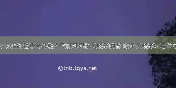 小花走红毯争奇斗艳？欧阳娜娜拍关晓彤的背 暗示关晓彤注意仪态