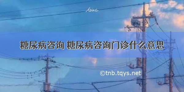 糖尿病咨询 糖尿病咨询门诊什么意思