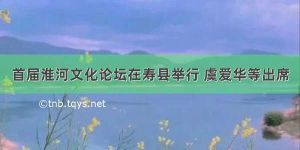 首届淮河文化论坛在寿县举行 虞爱华等出席
