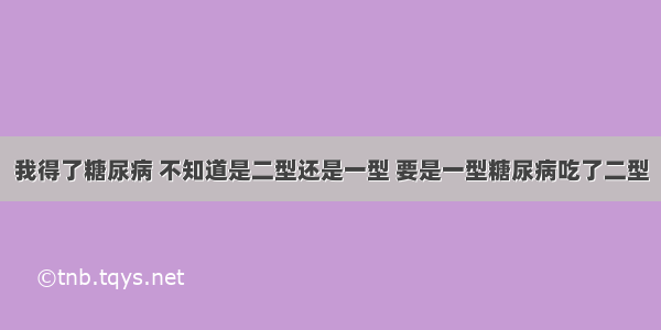 我得了糖尿病 不知道是二型还是一型 要是一型糖尿病吃了二型