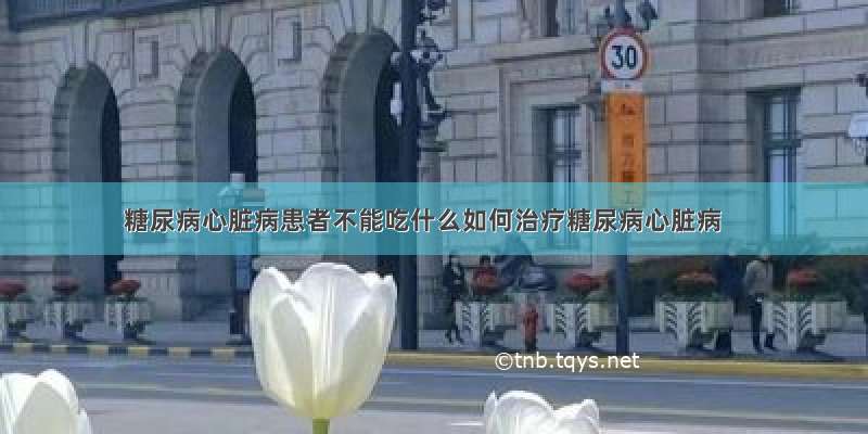 糖尿病心脏病患者不能吃什么如何治疗糖尿病心脏病