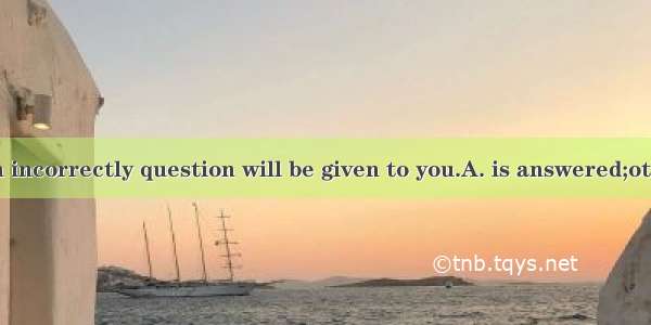 If the question incorrectly question will be given to you.A. is answered;otherB. answers;