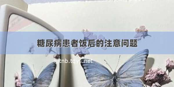 糖尿病患者饭后的注意问题