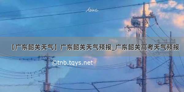 【广东韶关天气】广东韶关天气预报_广东韶关高考天气预报