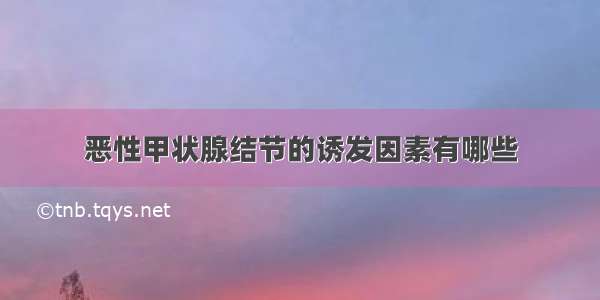 恶性甲状腺结节的诱发因素有哪些