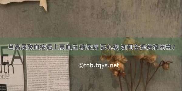 当高尿酸血症遇上高血压 糖尿病 冠心病 如何合理选择药物？