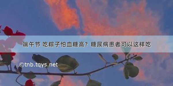 端午节 吃粽子怕血糖高？糖尿病患者可以这样吃