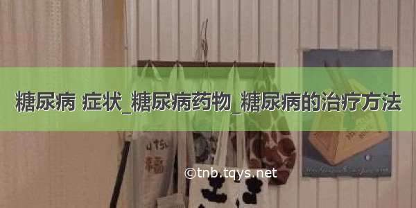 糖尿病 症状_糖尿病药物_糖尿病的治疗方法