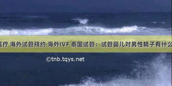 海外医疗 海外试管预约 海外IVF 泰国试管：试管婴儿对男性精子有什么要求？