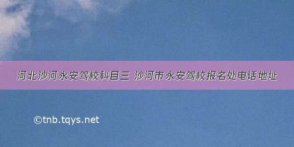 河北沙河永安驾校科目三 沙河市永安驾校报名处电话地址