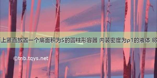 在水平桌面上竖直放置一个底面积为S的圆柱形容器 内装密度为ρ1的液体 将挂在弹簧测