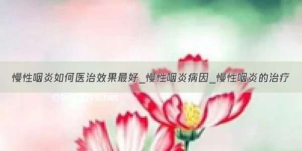 慢性咽炎如何医治效果最好_慢性咽炎病因_慢性咽炎的治疗