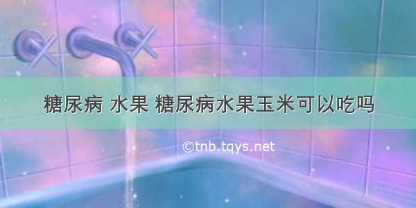 糖尿病 水果 糖尿病水果玉米可以吃吗