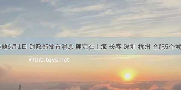 单选题6月1日 财政部发布消息 确定在上海 长春 深圳 杭州 合肥5个城市启