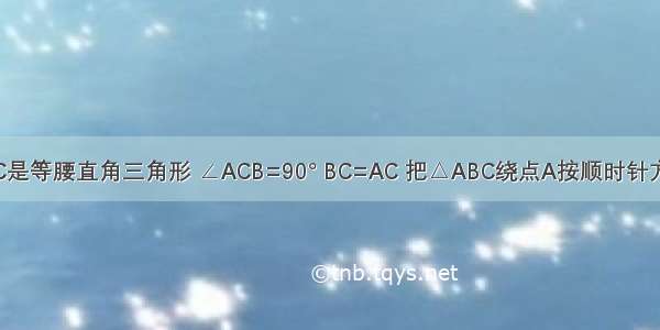 如图 △ABC是等腰直角三角形 ∠ACB=90° BC=AC 把△ABC绕点A按顺时针方向旋转45°