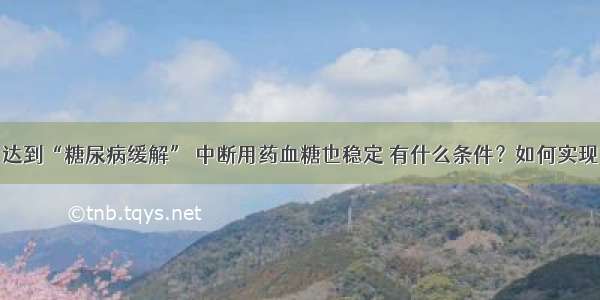 达到“糖尿病缓解” 中断用药血糖也稳定 有什么条件？如何实现