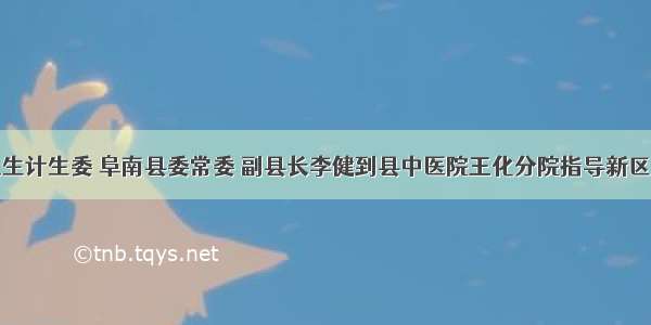 阜阳市卫生计生委 阜南县委常委 副县长李健到县中医院王化分院指导新区建设工作