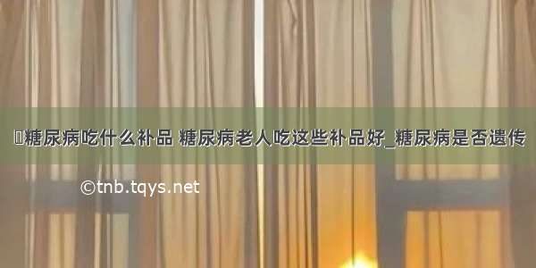 ​糖尿病吃什么补品 糖尿病老人吃这些补品好_糖尿病是否遗传