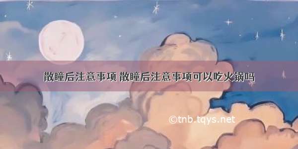 散瞳后注意事项 散瞳后注意事项可以吃火锅吗