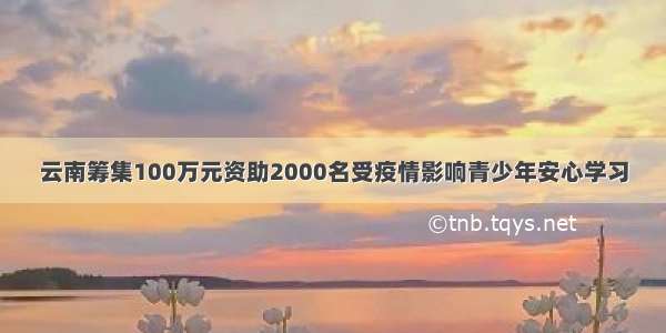 云南筹集100万元资助2000名受疫情影响青少年安心学习