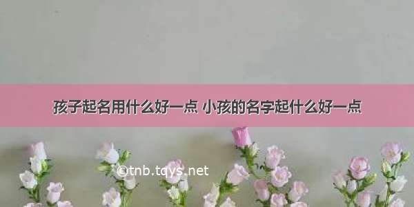 孩子起名用什么好一点 小孩的名字起什么好一点