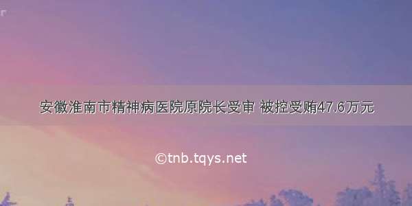 安徽淮南市精神病医院原院长受审 被控受贿47.6万元