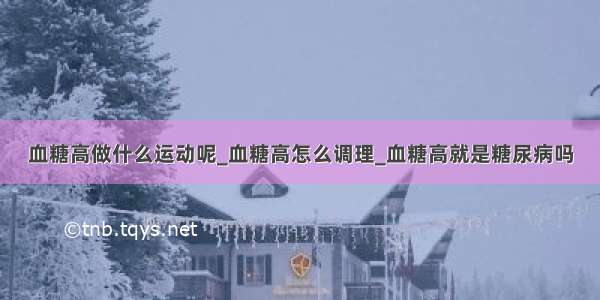 血糖高做什么运动呢_血糖高怎么调理_血糖高就是糖尿病吗