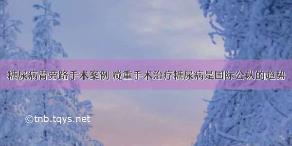 糖尿病胃旁路手术案例 减重手术治疗糖尿病是国际公认的趋势