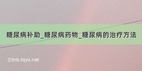 糖尿病补助_糖尿病药物_糖尿病的治疗方法