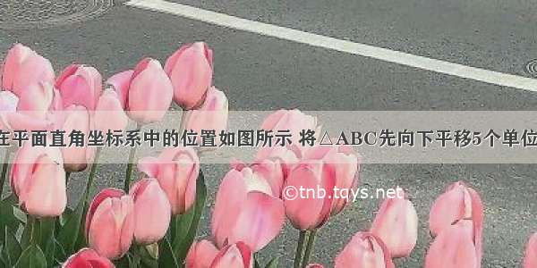 已知△ABC在平面直角坐标系中的位置如图所示 将△ABC先向下平移5个单位 再向左平移2