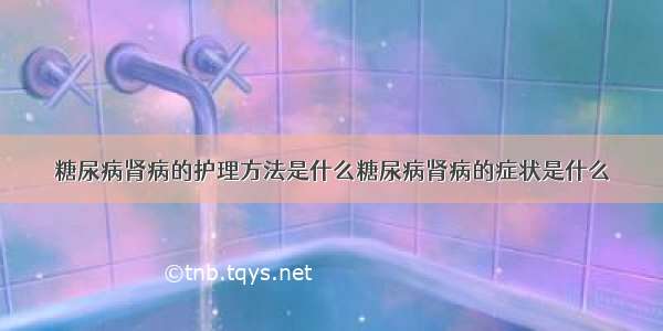 糖尿病肾病的护理方法是什么糖尿病肾病的症状是什么