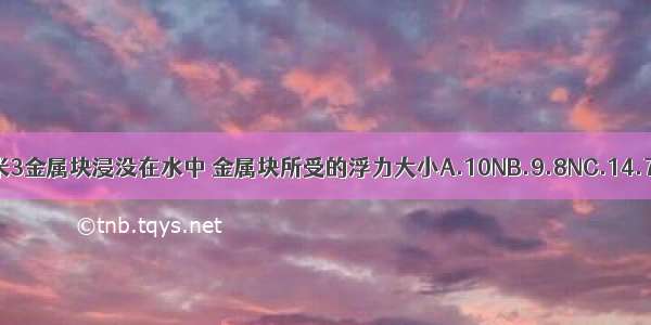 体积为1分米3金属块浸没在水中 金属块所受的浮力大小A.10NB.9.8NC.14.7ND.19.8N