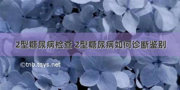 2型糖尿病检查 2型糖尿病如何诊断鉴别