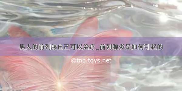 男人的前列腺自己可以治疗_前列腺炎是如何引起的