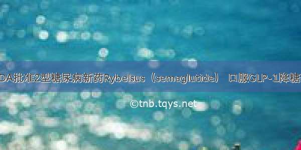 FDA批准2型糖尿病新药Rybelsus（semaglutide） 口服GLP-1降糖药