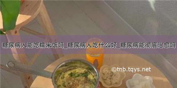 糖尿病人能吃糯米饭吗_糖尿病人吃什么好_糖尿病能彻底治愈吗