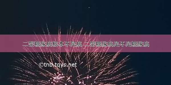 二型糖尿病根本不是病 二型糖尿病是不是糖尿病