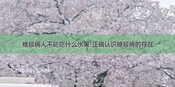 糖尿病人不能吃什么水果_正确认识糖尿病的存在