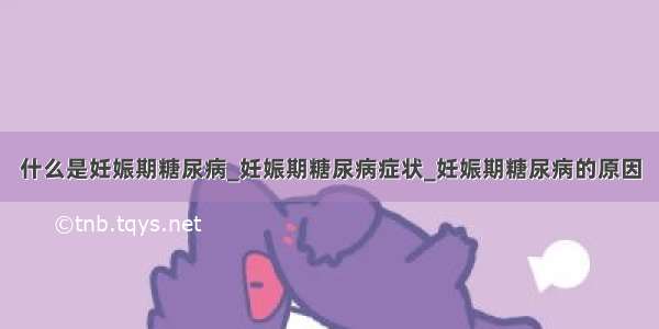 什么是妊娠期糖尿病_妊娠期糖尿病症状_妊娠期糖尿病的原因