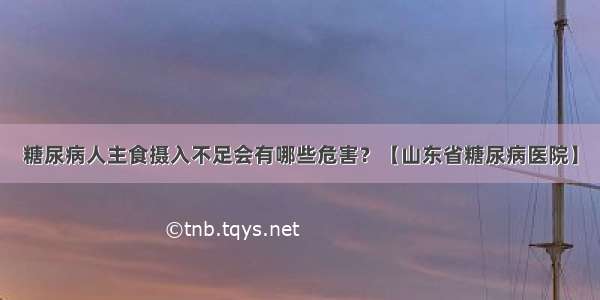 糖尿病人主食摄入不足会有哪些危害？【山东省糖尿病医院】