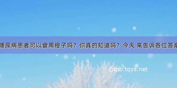 糖尿病患者可以食用橙子吗？你真的知道吗？今天 来告诉各位答案