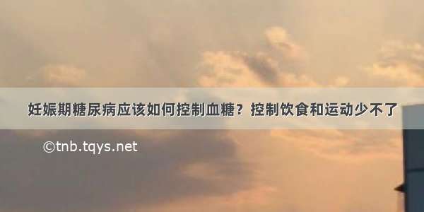 妊娠期糖尿病应该如何控制血糖？控制饮食和运动少不了