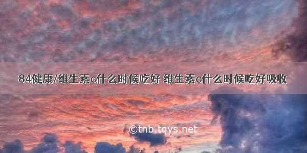 84健康/维生素c什么时候吃好 维生素c什么时候吃好吸收