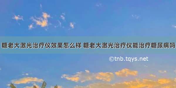 糖老大激光治疗仪效果怎么样 糖老大激光治疗仪能治疗糖尿病吗